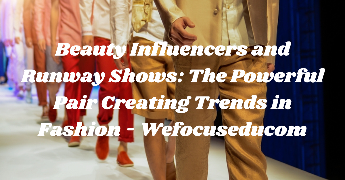 Beauty Influencers and Runway Shows: The Powerful Pair Creating Trends in Fashion – Wefocuseducom